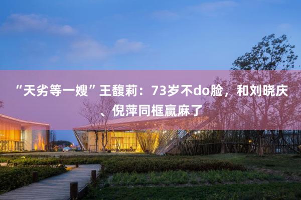 “天劣等一嫂”王馥莉：73岁不do脸，和刘晓庆、倪萍同框赢麻了