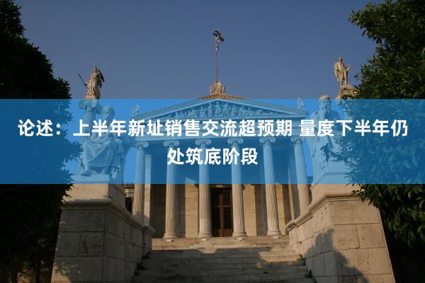 论述：上半年新址销售交流超预期 量度下半年仍处筑底阶段