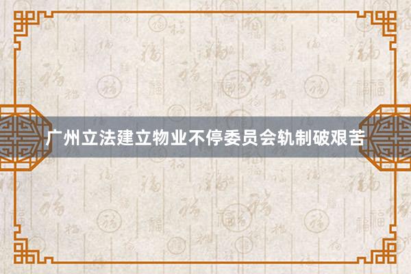 广州立法建立物业不停委员会轨制破艰苦