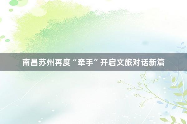 南昌苏州再度“牵手”开启文旅对话新篇