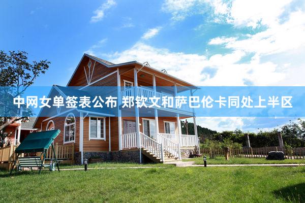 中网女单签表公布 郑钦文和萨巴伦卡同处上半区