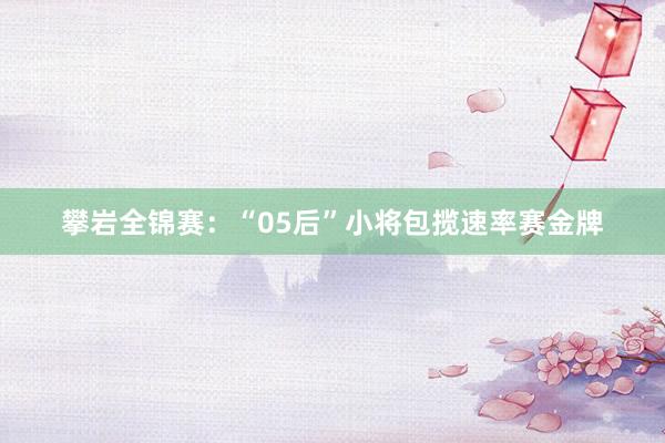 攀岩全锦赛：“05后”小将包揽速率赛金牌
