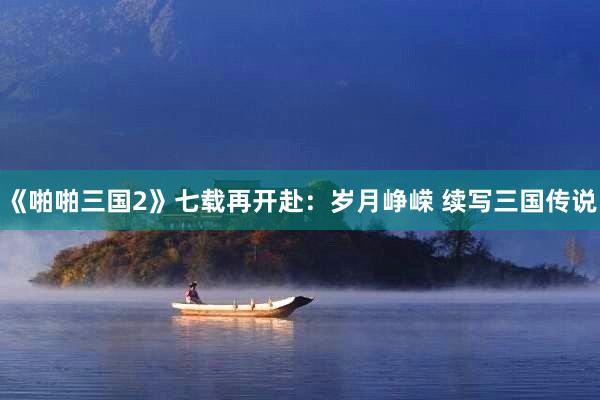 《啪啪三国2》七载再开赴：岁月峥嵘 续写三国传说