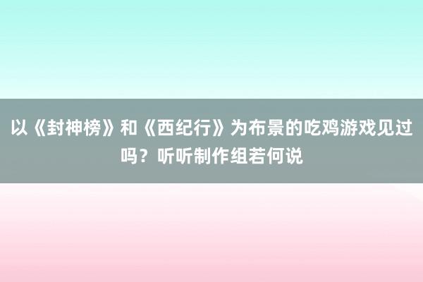 以《封神榜》和《西纪行》为布景的吃鸡游戏见过吗？听听制作组若何说