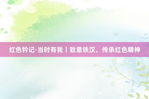 红色钤记·当时有我丨致意铁汉，传承红色精神