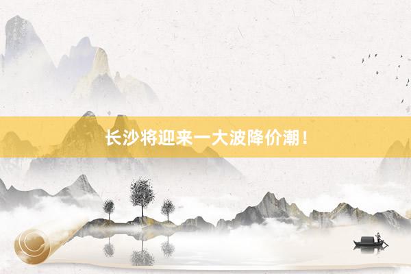 长沙将迎来一大波降价潮!