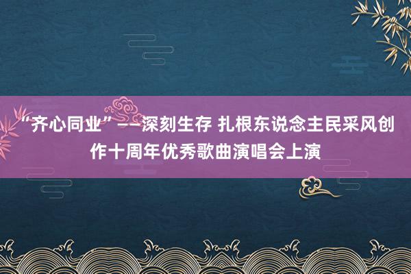 “齐心同业”——深刻生存 扎根东说念主民采风创作十周年优秀歌曲演唱会上演