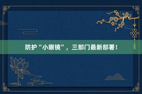 防护“小眼镜”，三部门最新部署！
