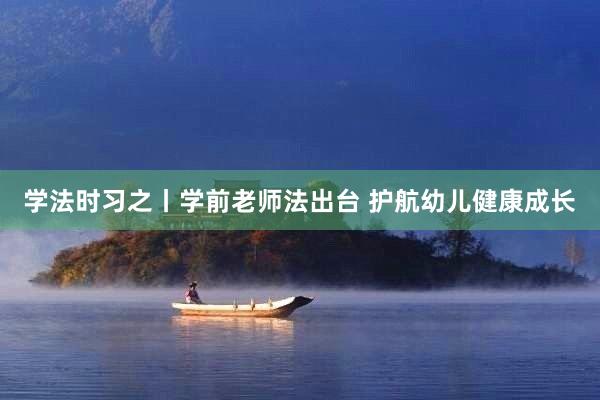 学法时习之丨学前老师法出台 护航幼儿健康成长