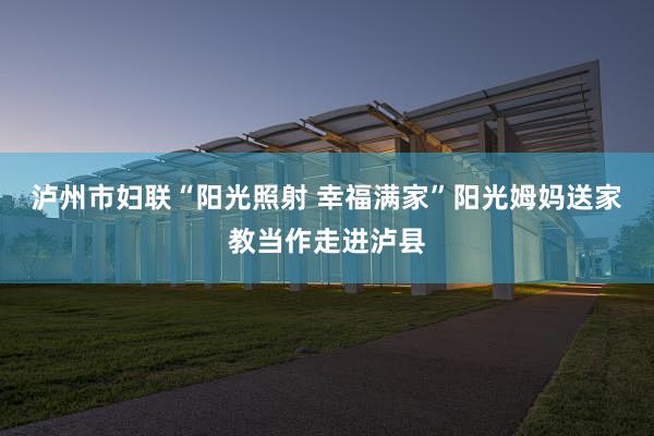 泸州市妇联“阳光照射 幸福满家”阳光姆妈送家教当作走进泸县