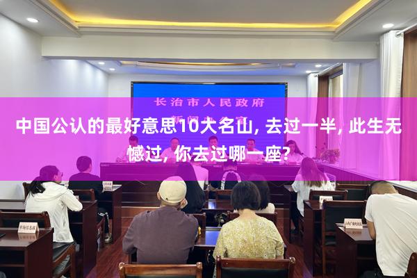 中国公认的最好意思10大名山, 去过一半, 此生无憾过, 你去过哪一座?