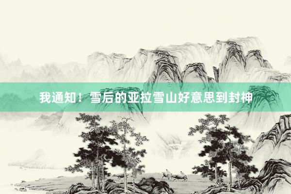 我通知!雪后的亚拉雪山好意思到封神