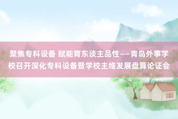 聚焦专科设备 赋能育东谈主品性——青岛外事学校召开深化专科设备暨学校主维发展盘算论证会