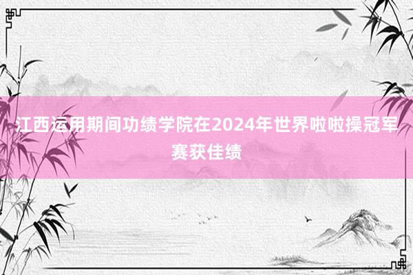 江西运用期间功绩学院在2024年世界啦啦操冠军赛获佳绩