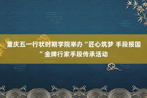 重庆五一行状时期学院举办“匠心筑梦 手段报国”金牌行家手段传承活动