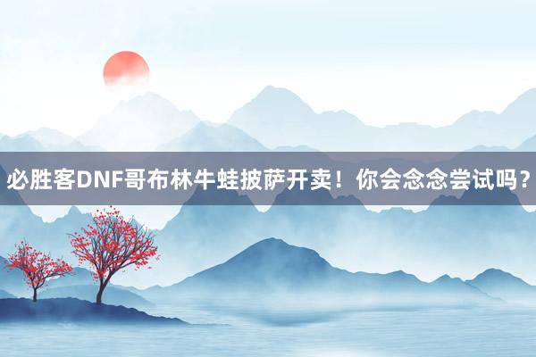 必胜客DNF哥布林牛蛙披萨开卖！你会念念尝试吗？