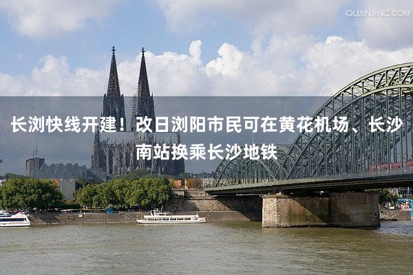长浏快线开建！改日浏阳市民可在黄花机场、长沙南站换乘长沙地铁