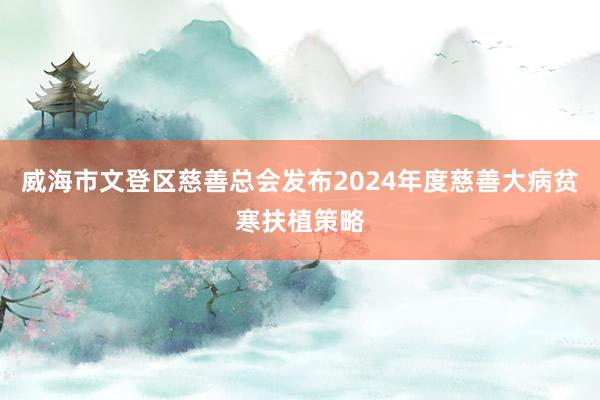 威海市文登区慈善总会发布2024年度慈善大病贫寒扶植策略