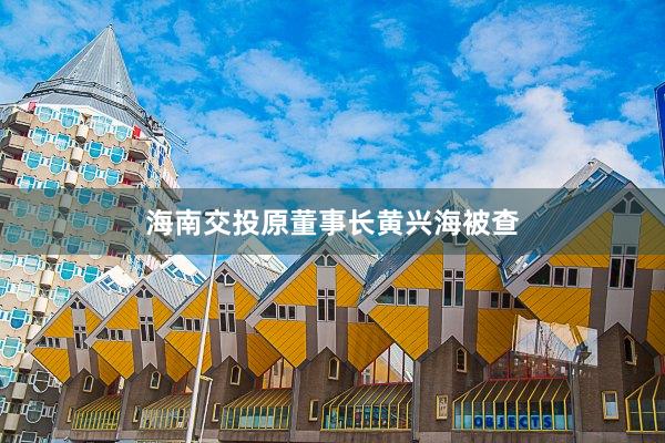 海南交投原董事长黄兴海被查