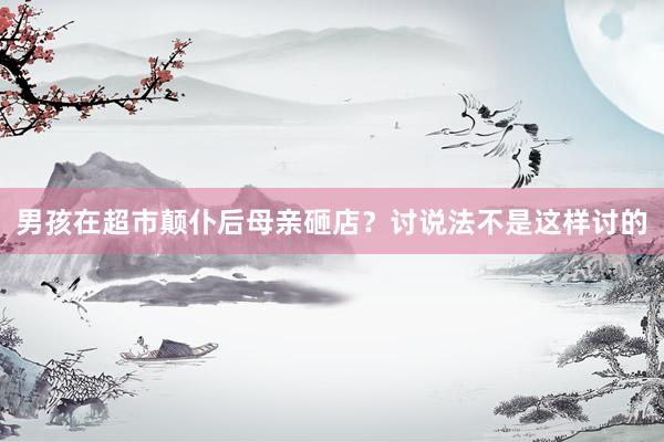 男孩在超市颠仆后母亲砸店？讨说法不是这样讨的