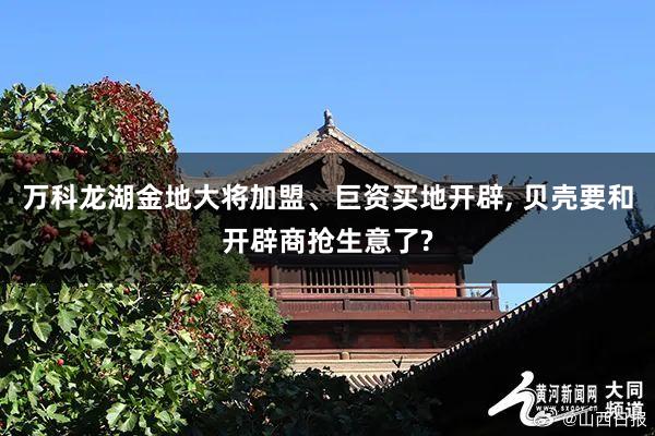 万科龙湖金地大将加盟、巨资买地开辟, 贝壳要和开辟商抢生意了?