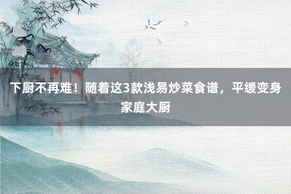 下厨不再难！随着这3款浅易炒菜食谱，平缓变身家庭大厨