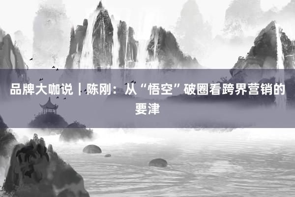 品牌大咖说｜陈刚：从“悟空”破圈看跨界营销的要津