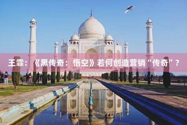 王霏：《黑传奇：悟空》若何创造营销“传奇”？