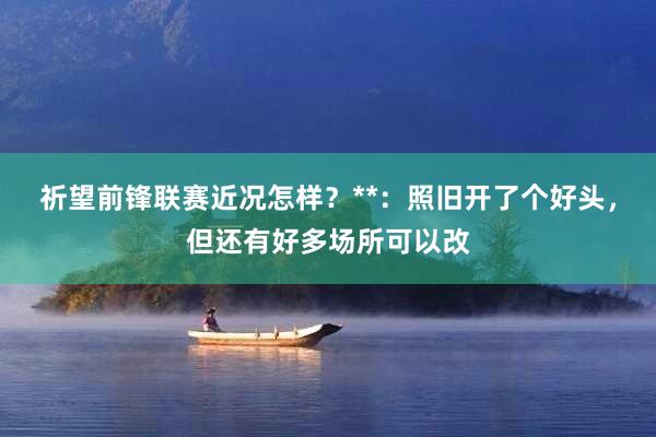 祈望前锋联赛近况怎样？**：照旧开了个好头，但还有好多场所可以改