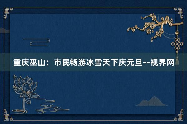 重庆巫山：市民畅游冰雪天下庆元旦--视界网