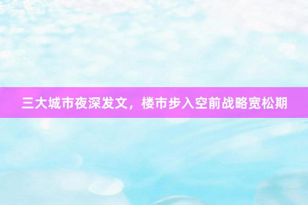 三大城市夜深发文，楼市步入空前战略宽松期