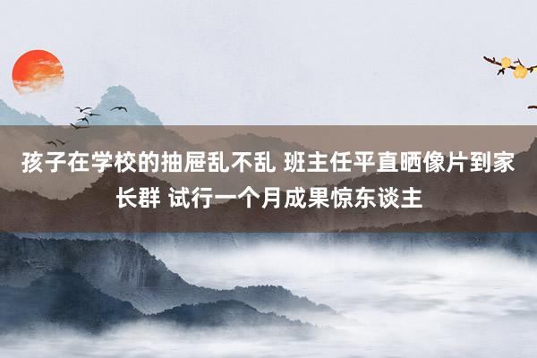孩子在学校的抽屉乱不乱 班主任平直晒像片到家长群 试行一个月成果惊东谈主