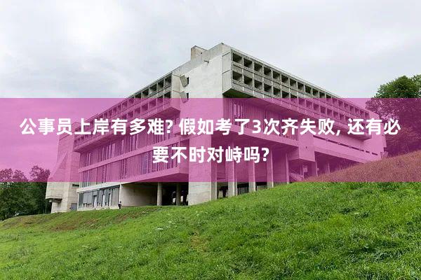 公事员上岸有多难? 假如考了3次齐失败, 还有必要不时对峙吗?