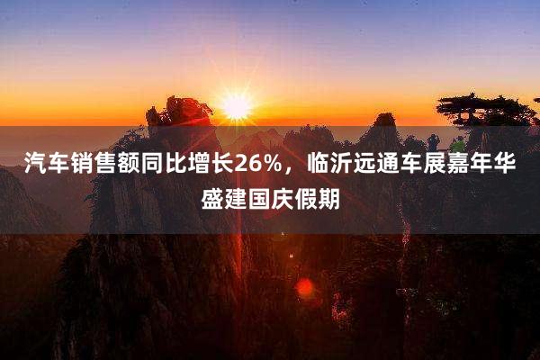 汽车销售额同比增长26%，临沂远通车展嘉年华盛建国庆假期