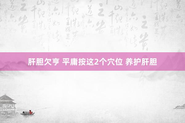 肝胆欠亨 平庸按这2个穴位 养护肝胆