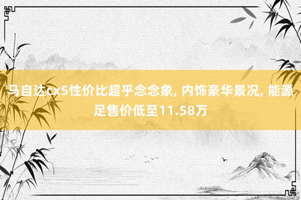 马自达cx5性价比超乎念念象, 内饰豪华景况, 能源足售价低至11.58万