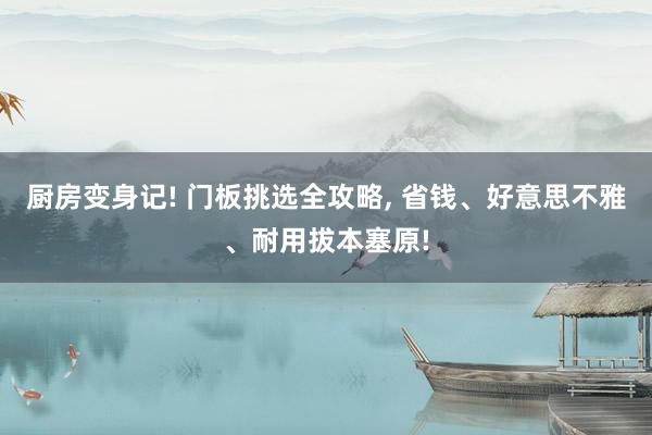 厨房变身记! 门板挑选全攻略, 省钱、好意思不雅、耐用拔本塞原!