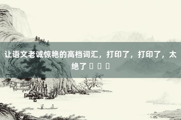 让语文老诚惊艳的高档词汇，打印了，打印了，太绝了 ​​​