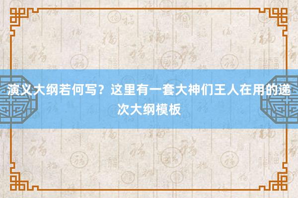 演义大纲若何写？这里有一套大神们王人在用的递次大纲模板