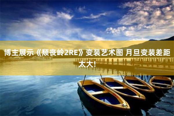 博主展示《颓丧岭2RE》变装艺术图 月旦变装差距太大!