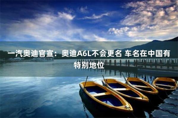 一汽奥迪官宣：奥迪A6L不会更名 车名在中国有特别地位